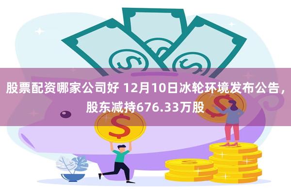 股票配资哪家公司好 12月10日冰轮环境发布公告，股东减持676.33万股