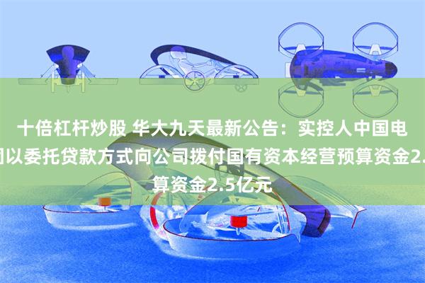 十倍杠杆炒股 华大九天最新公告：实控人中国电子集团以委托贷款方式向公司拨付国有资本经营预算资金2.5亿元