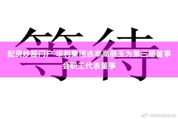 配资炒股门户 华利集团选举高丽玉为第三届董事会职工代表董事