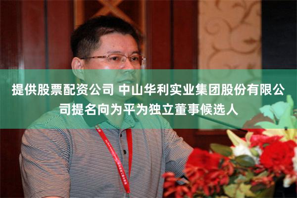 提供股票配资公司 中山华利实业集团股份有限公司提名向为平为独立董事候选人