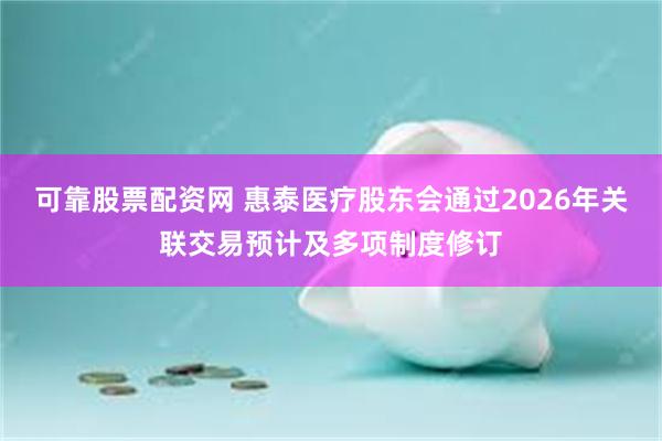 可靠股票配资网 惠泰医疗股东会通过2026年关联交易预计及多项制度修订