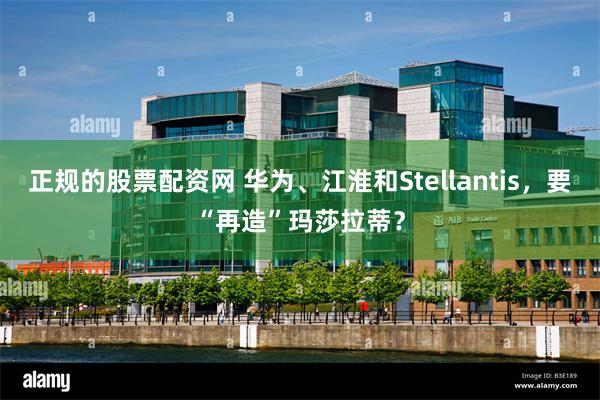 正规的股票配资网 华为、江淮和Stellantis，要“再造”玛莎拉蒂？