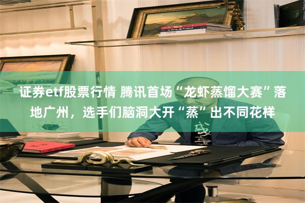 证券etf股票行情 腾讯首场“龙虾蒸馏大赛”落地广州，选手们脑洞大开“蒸”出不同花样