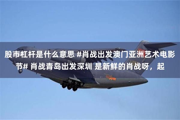 股市杠杆是什么意思 #肖战出发澳门亚洲艺术电影节# 肖战青岛出发深圳 是新鲜的肖战呀，起