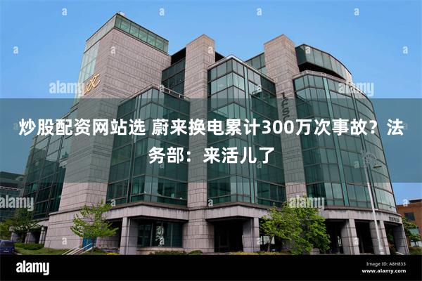 炒股配资网站选 蔚来换电累计300万次事故？法务部：来活儿了
