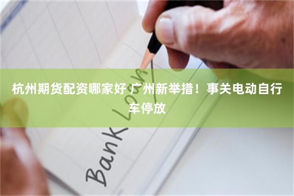 杭州期货配资哪家好 广州新举措！事关电动自行车停放