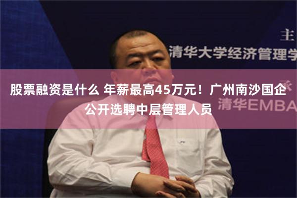 股票融资是什么 年薪最高45万元！广州南沙国企公开选聘中层管理人员