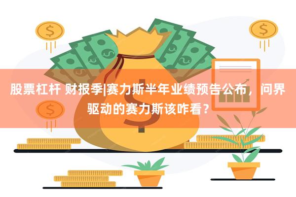 股票杠杆 财报季|赛力斯半年业绩预告公布，问界驱动的赛力斯该咋看？