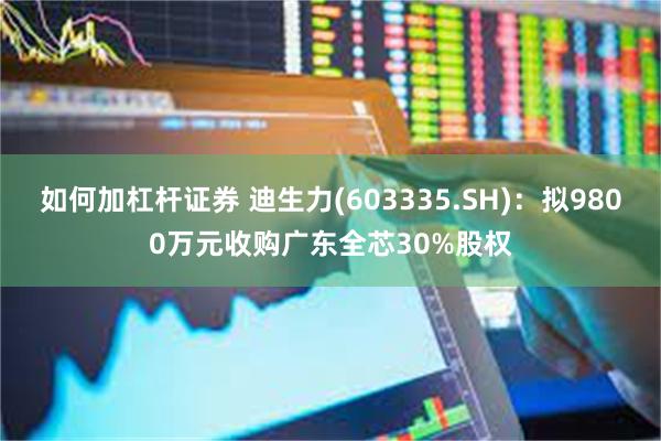 如何加杠杆证券 迪生力(603335.SH)：拟9800万元收购广东全芯30%股权