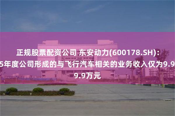 正规股票配资公司 东安动力(600178.SH)：2025年度公司形成的与飞行汽车相关的业务收入仅为9.9万元