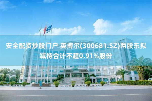 安全配资炒股门户 英搏尔(300681.SZ)两股东拟减持合计不超0.91%股份