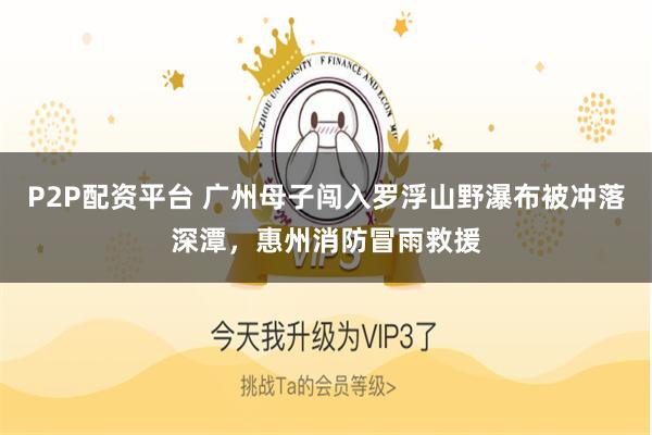 P2P配资平台 广州母子闯入罗浮山野瀑布被冲落深潭,惠州消防冒雨救援