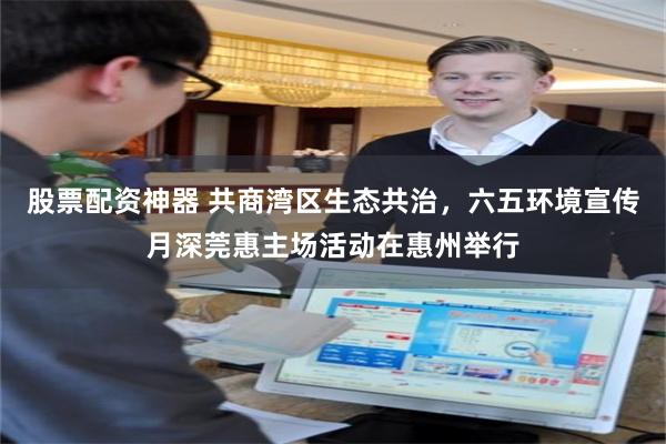 股票配资神器 共商湾区生态共治，六五环境宣传月深莞惠主场活动在惠州举行
