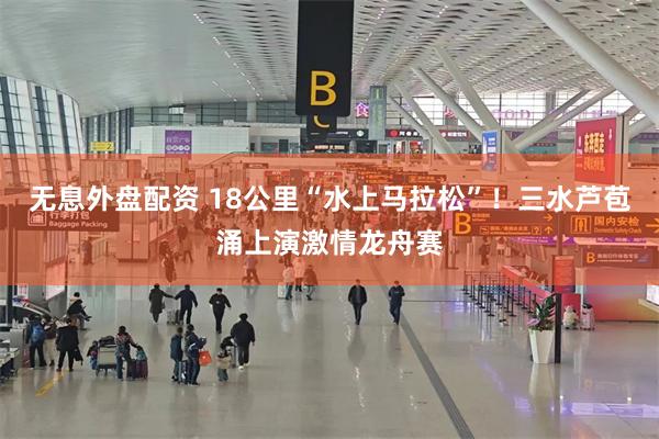 无息外盘配资 18公里“水上马拉松”！三水芦苞涌上演激情龙舟赛