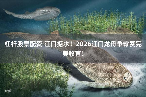 杠杆股票配资 江门掂水！2026江门龙舟争霸赛完美收官！