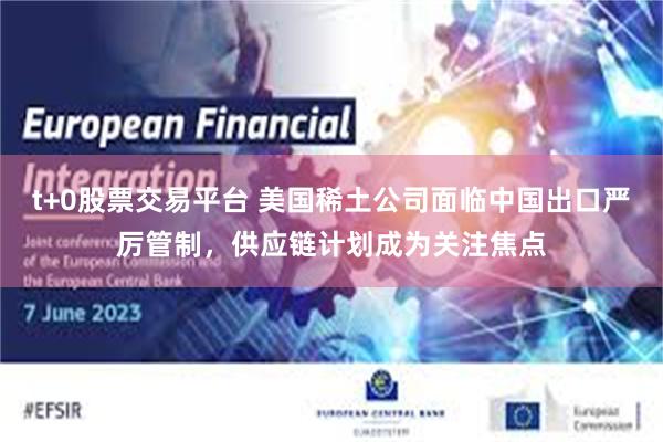 t+0股票交易平台 美国稀土公司面临中国出口严厉管制，供应链计划成为关注焦点