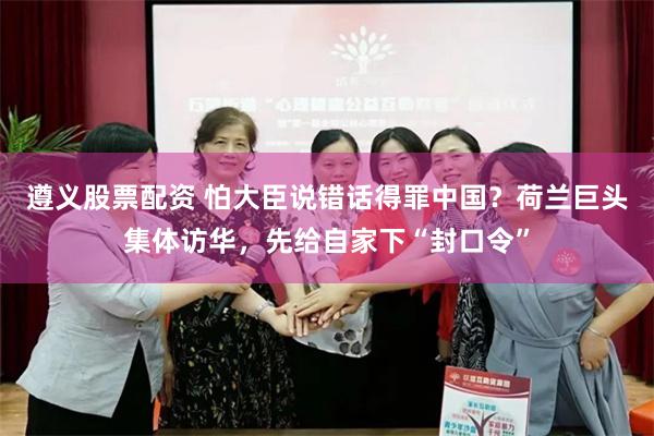 遵义股票配资 怕大臣说错话得罪中国？荷兰巨头集体访华，先给自家下“封口令”