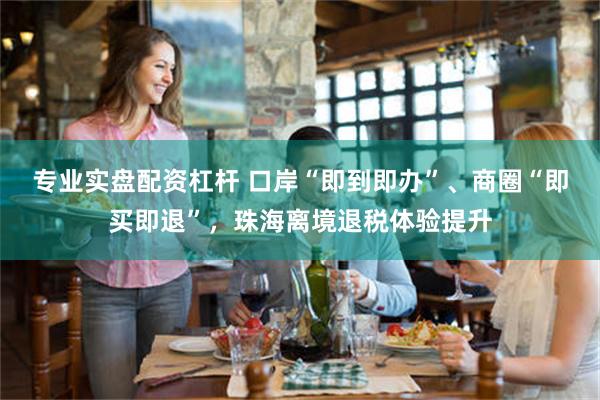专业实盘配资杠杆 口岸“即到即办”、商圈“即买即退”,珠海离境退税体验提升