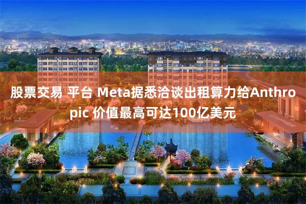 股票交易 平台 Meta据悉洽谈出租算力给Anthropic 价值最高可达100亿美元