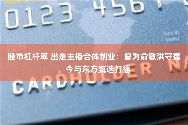 股市杠杆率 出走主播合体创业：曾为俞敏洪守擂，今与东方甄选打擂
