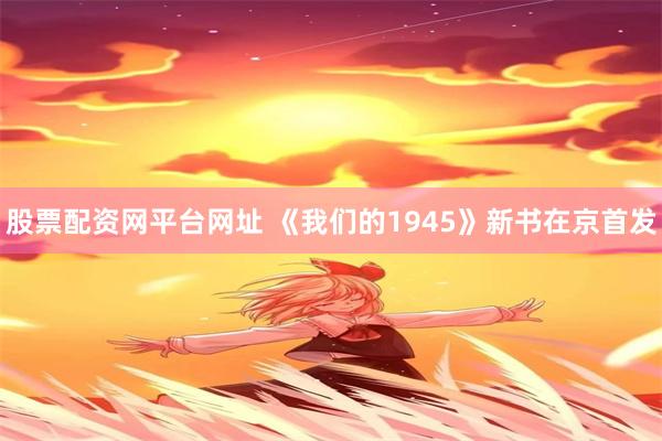 股票配资网平台网址 《我们的1945》新书在京首发