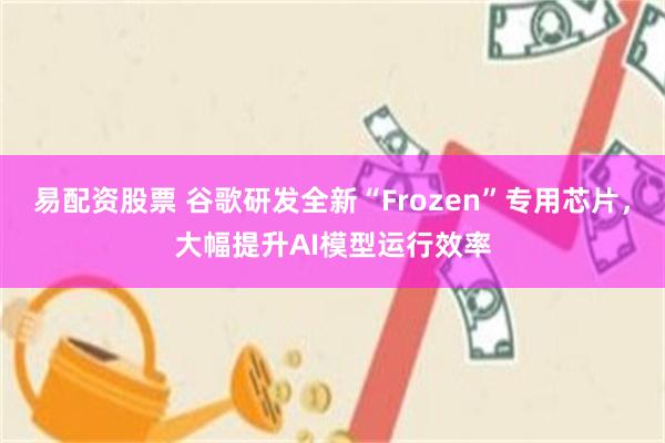 易配资股票 谷歌研发全新“Frozen”专用芯片，大幅提升AI模型运行效率