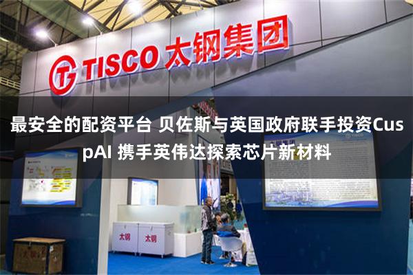 最安全的配资平台 贝佐斯与英国政府联手投资CuspAI 携手英伟达探索芯片新材料