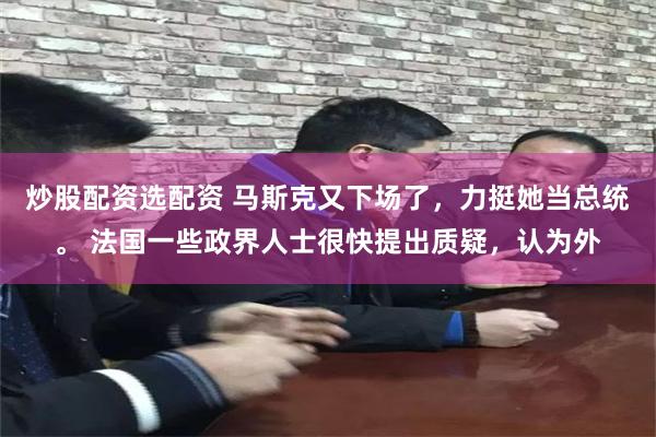 炒股配资选配资 马斯克又下场了，力挺她当总统。 法国一些政界人士很快提出质疑，认为外