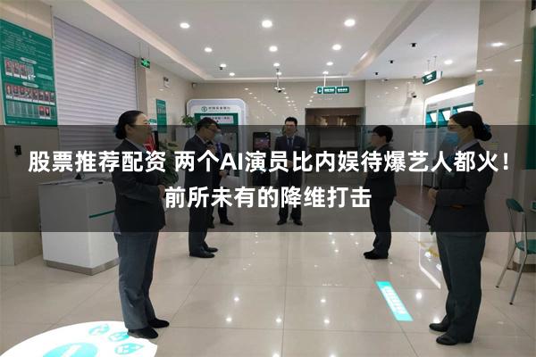 股票推荐配资 两个AI演员比内娱待爆艺人都火！前所未有的降维打击
