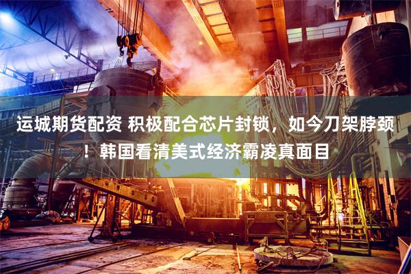 运城期货配资 积极配合芯片封锁，如今刀架脖颈！韩国看清美式经济霸凌真面目