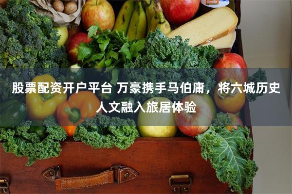 股票配资开户平台 万豪携手马伯庸，将六城历史人文融入旅居体验