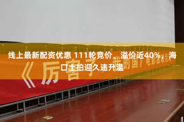 线上最新配资优惠 111轮竞价、溢价近40%，海口土拍迎久违升温
