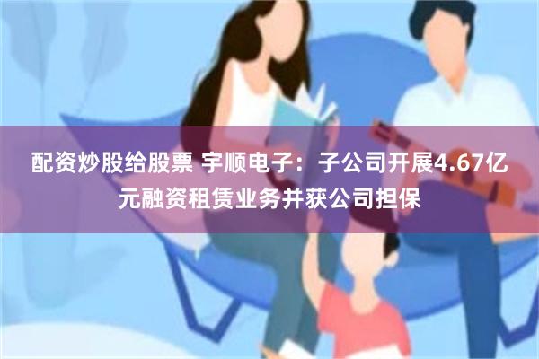 配资炒股给股票 宇顺电子：子公司开展4.67亿元融资租赁业务并获公司担保