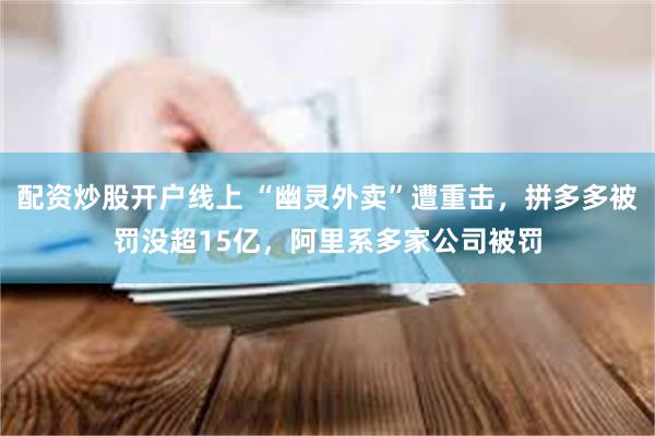 配资炒股开户线上 “幽灵外卖”遭重击，拼多多被罚没超15亿，阿里系多家公司被罚