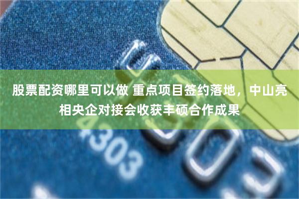 股票配资哪里可以做 重点项目签约落地，中山亮相央企对接会收获丰硕合作成果