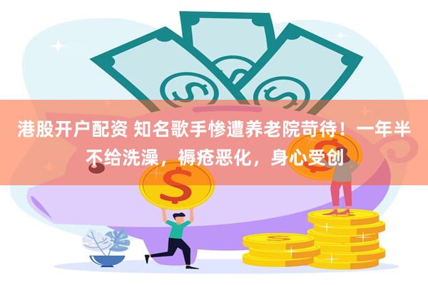 港股开户配资 知名歌手惨遭养老院苛待！一年半不给洗澡，褥疮恶化，身心受创