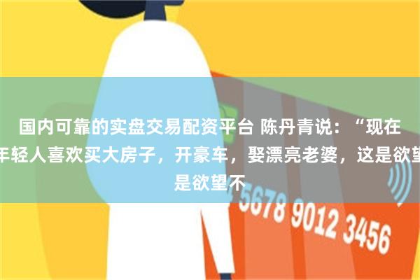 国内可靠的实盘交易配资平台 陈丹青说:“现在的年轻人喜欢买大房子,开豪车,娶漂亮老婆,这是欲望不
