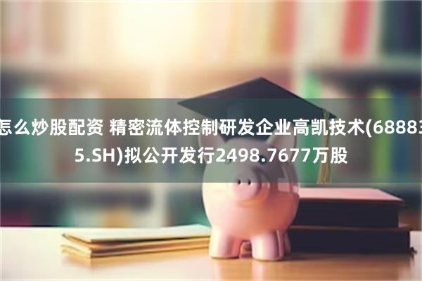 怎么炒股配资 精密流体控制研发企业高凯技术(688835.SH)拟公开发行2498.7677万股