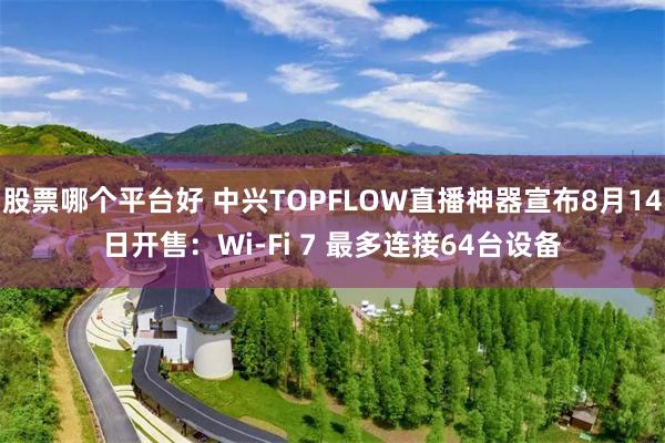 股票哪个平台好 中兴TOPFLOW直播神器宣布8月14日开售：Wi-Fi 7 最多连接64台设备