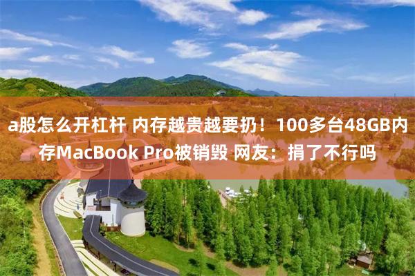 a股怎么开杠杆 内存越贵越要扔！100多台48GB内存MacBook Pro被销毁 网友：捐了不行吗
