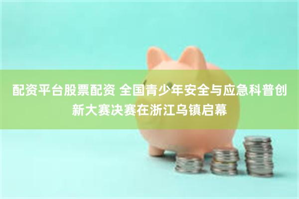 配资平台股票配资 全国青少年安全与应急科普创新大赛决赛在浙江乌镇启幕