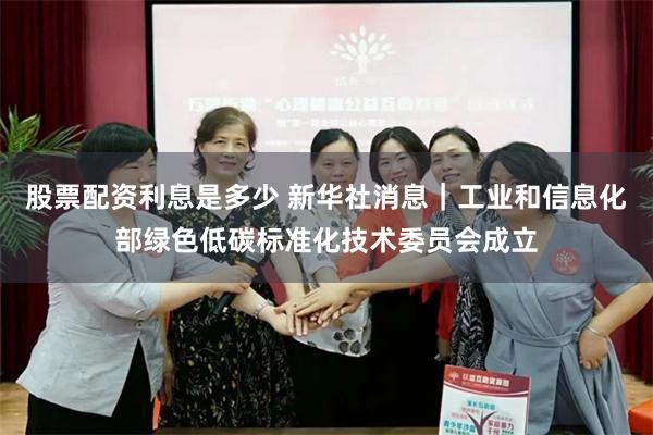股票配资利息是多少 新华社消息｜工业和信息化部绿色低碳标准化技术委员会成立