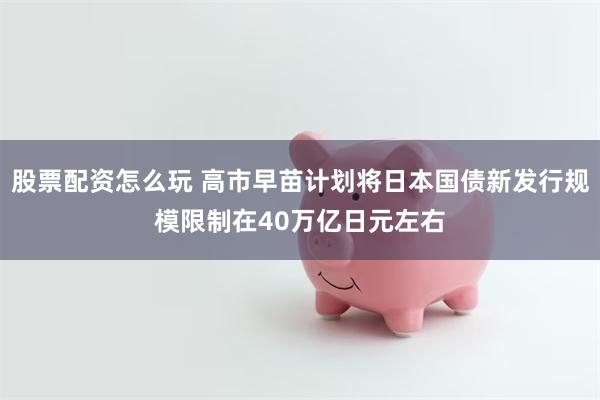 股票配资怎么玩 高市早苗计划将日本国债新发行规模限制在40万亿日元左右