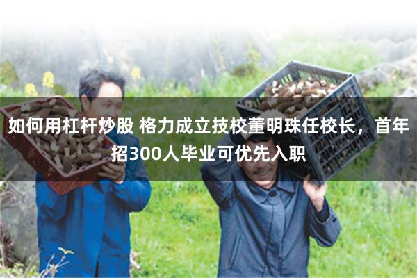 如何用杠杆炒股 格力成立技校董明珠任校长，首年招300人毕业可优先入职