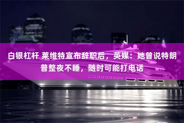 白银杠杆 莱维特宣布辞职后，英媒：她曾说特朗普整夜不睡，随时可能打电话