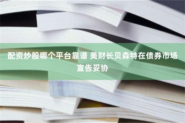 配资炒股哪个平台靠谱 美财长贝森特在债券市场宣告妥协