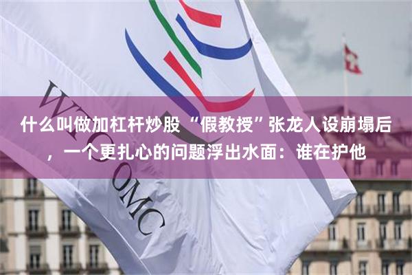 什么叫做加杠杆炒股 “假教授”张龙人设崩塌后，一个更扎心的问题浮出水面：谁在护他