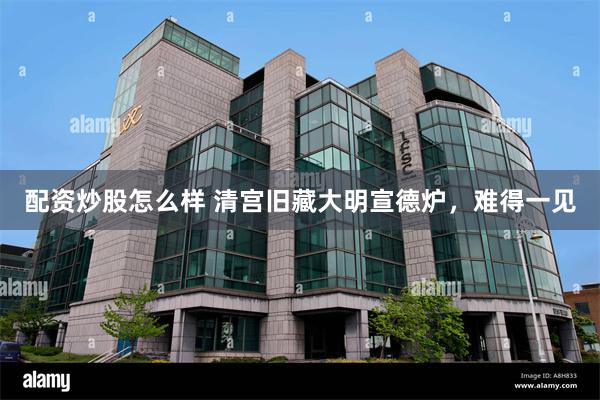 配资炒股怎么样 清宫旧藏大明宣德炉，难得一见
