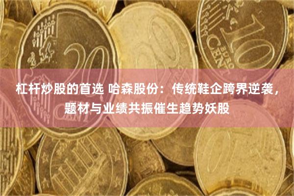 杠杆炒股的首选 哈森股份：传统鞋企跨界逆袭，题材与业绩共振催生趋势妖股