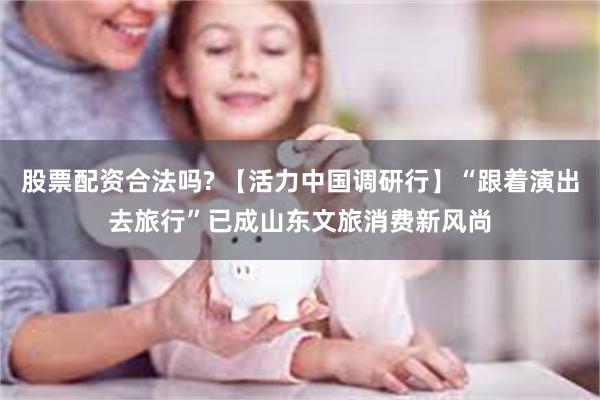 股票配资合法吗? 【活力中国调研行】“跟着演出去旅行”已成山东文旅消费新风尚